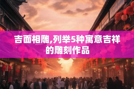 吉面相雕,列举5种寓意吉祥的雕刻作品