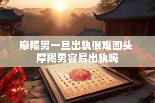 摩羯男一旦出轨很难回头 摩羯男容易出轨吗 摩羯男一旦出轨很难回头 摩羯男容易出轨吗