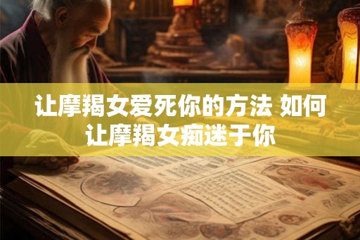 让摩羯女爱死你的方法 如何让摩羯女痴迷于你