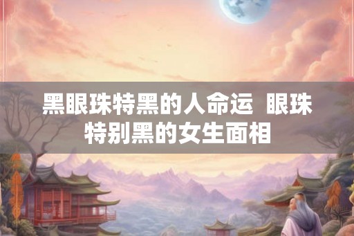 黑眼珠特黑的人命运  眼珠特别黑的女生面相
