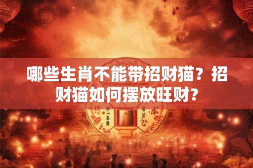 哪些生肖不能带招财猫？招财猫如何摆放旺财？