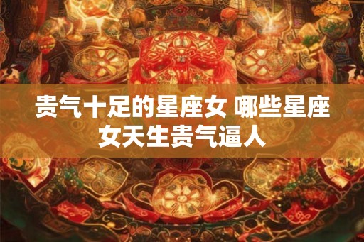 贵气十足的星座女 哪些星座女天生贵气逼人