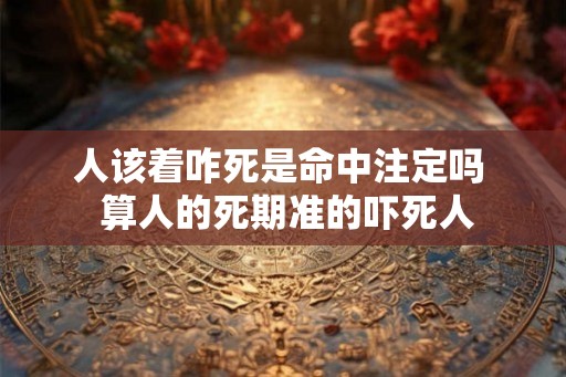 人该着咋死是命中注定吗 算人的死期准的吓死人 人该着咋死是命中注定吗 算人的死期准的吓死人