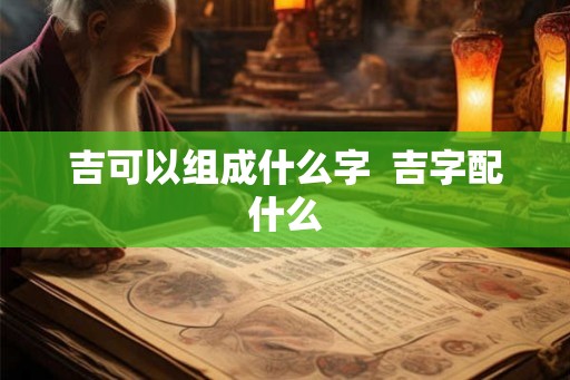 吉可以组成什么字  吉字配什么