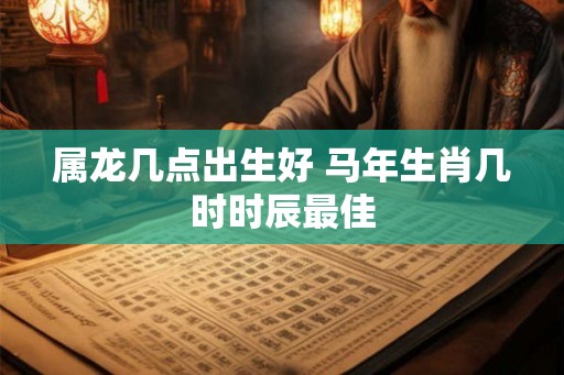 属龙几点出生好 马年生肖几时时辰最佳 属龙几点出生好 马年生肖几时时辰最佳