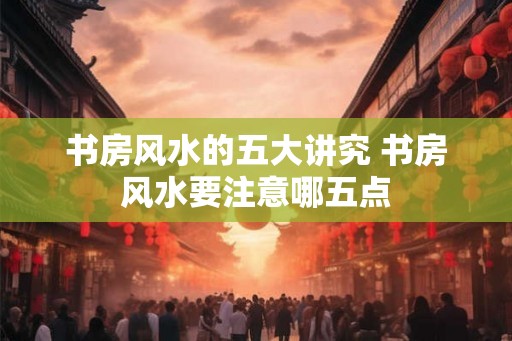 书房风水的五大讲究 书房风水要注意哪五点 书房风水的五大讲究 书房风水要注意哪五点