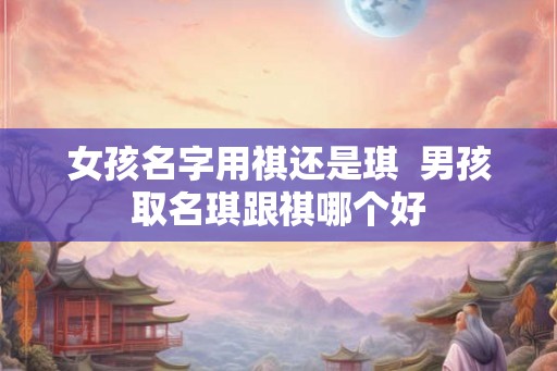 女孩名字用祺还是琪 男孩取名琪跟祺哪个好 女孩名字用祺还是琪 男孩取名琪跟祺哪个好