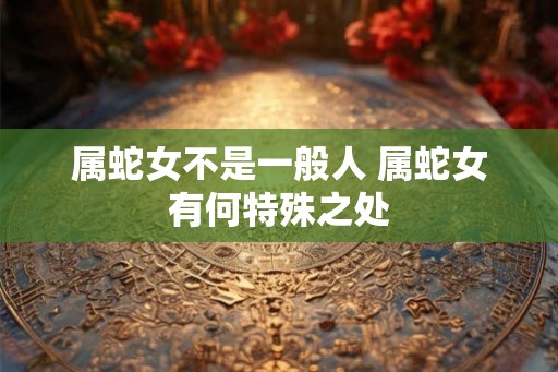 属蛇女不是一般人 属蛇女有何特殊之处 属蛇女不是一般人 属蛇女有何特殊之处