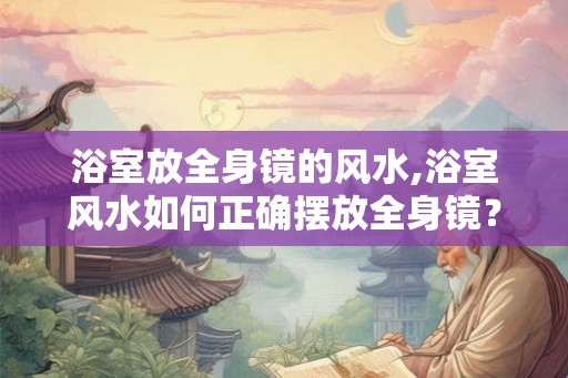 浴室放全身镜的风水,浴室风水如何正确摆放全身镜？