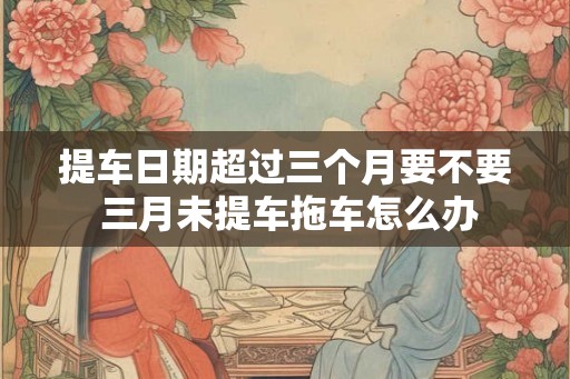 提车日期超过三个月要不要 三月未提车拖车怎么办 提车日期超过三个月要不要 三月未提车拖车怎么办