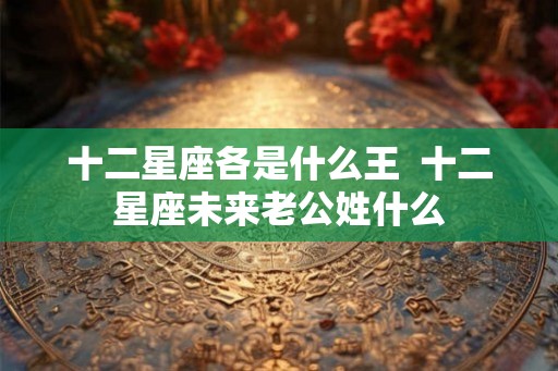 十二星座各是什么王  十二星座未来老公姓什么