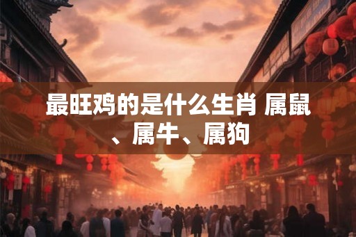 最旺鸡的是什么生肖 属鼠、属牛、属狗