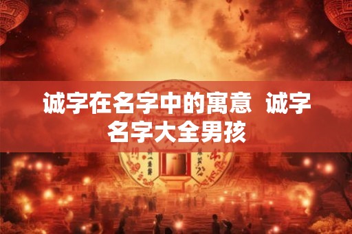诚字在名字中的寓意  诚字名字大全男孩