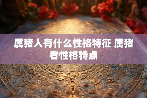 属猪人有什么性格特征 属猪者性格特点 属猪人有什么性格特征 属猪者性格特点