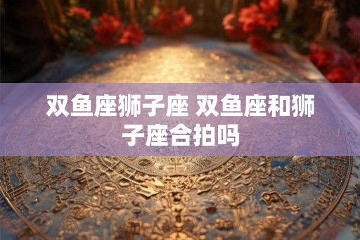 双鱼座狮子座 双鱼座和狮子座合拍吗 双鱼座狮子座 双鱼座和狮子座合拍吗