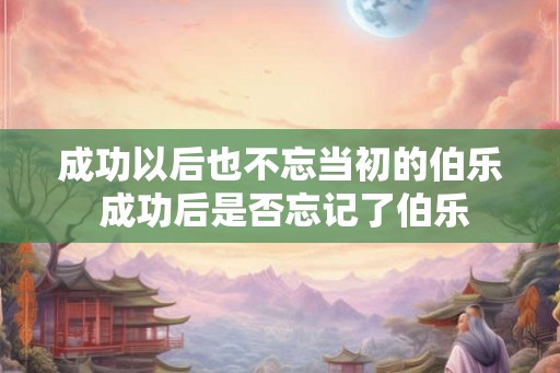 成功以后也不忘当初的伯乐 成功后是否忘记了伯乐