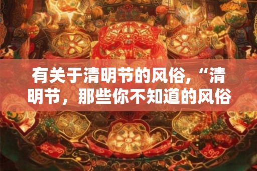 有关于清明节的风俗,“清明节，那些你不知道的风俗习惯”