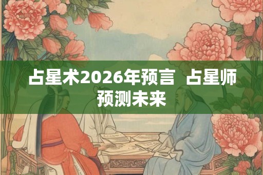 占星术2026年预言  占星师预测未来