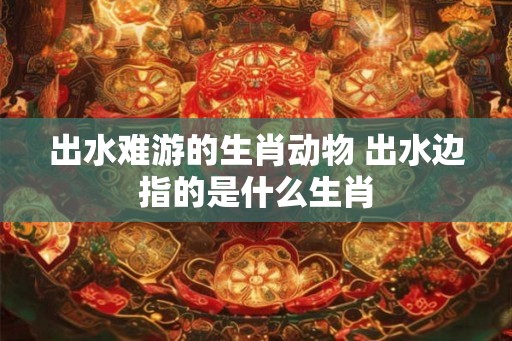 出水难游的生肖动物 出水边指的是什么生肖 出水难游的生肖动物 出水边指的是什么生肖