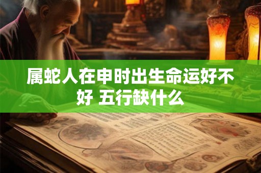 属蛇人在申时出生命运好不好 五行缺什么