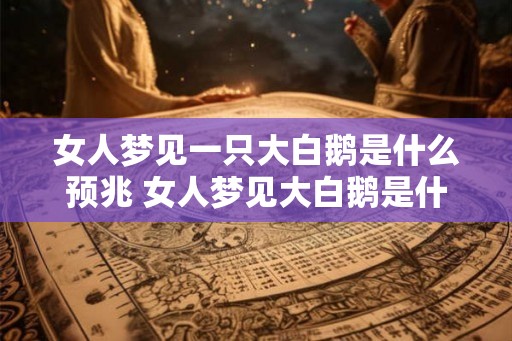 女人梦见一只大白鹅是什么预兆 女人梦见大白鹅是什么意思 女人梦见一只大白鹅是什么预兆 女人梦见大白鹅是什么意思