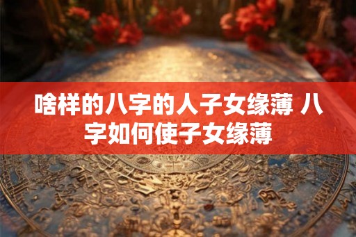 啥样的八字的人子女缘薄 八字如何使子女缘薄 啥样的八字的人子女缘薄 八字如何使子女缘薄
