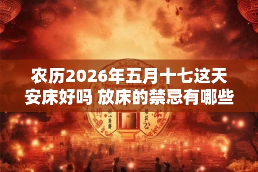 农历2026年五月十七这天安床好吗 放床的禁忌有哪些 农历2026年五月十七这天安床好吗 放床的禁忌有哪些