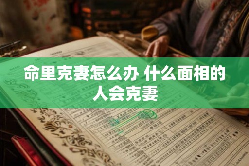 命里克妻怎么办 什么面相的人会克妻 命里克妻怎么办 什么面相的人会克妻
