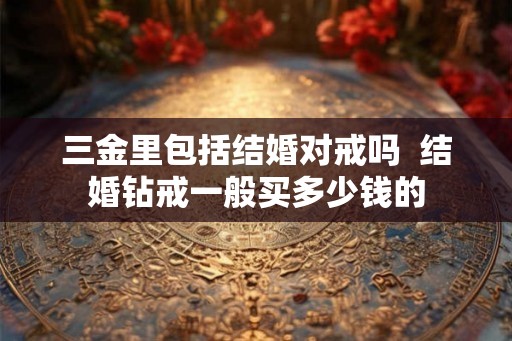 三金里包括结婚对戒吗  结婚钻戒一般买多少钱的