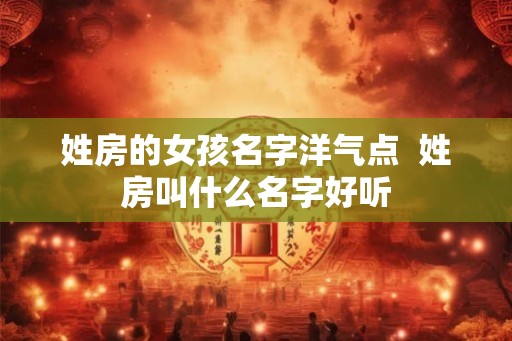 姓房的女孩名字洋气点 姓房叫什么名字好听 姓房的女孩名字洋气点 姓房叫什么名字好听
