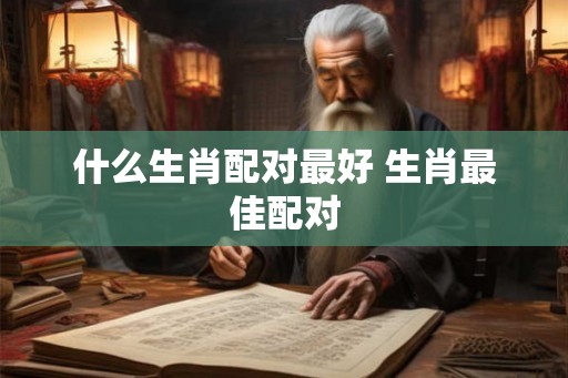 什么生肖配对最好 生肖最佳配对