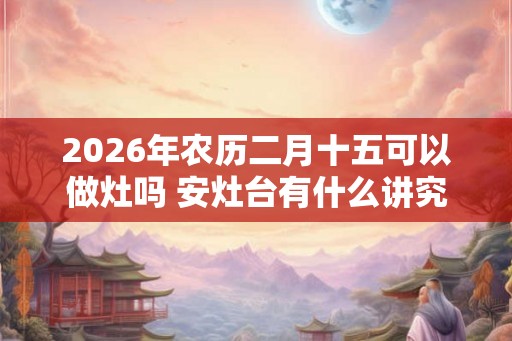 2026年农历二月十五可以做灶吗 安灶台有什么讲究 2026年农历二月十五可以做灶吗 安灶台有什么讲究