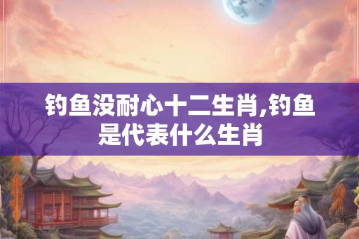 钓鱼没耐心十二生肖,钓鱼是代表什么生肖 钓鱼没耐心十二生肖,钓鱼是代表什么生肖