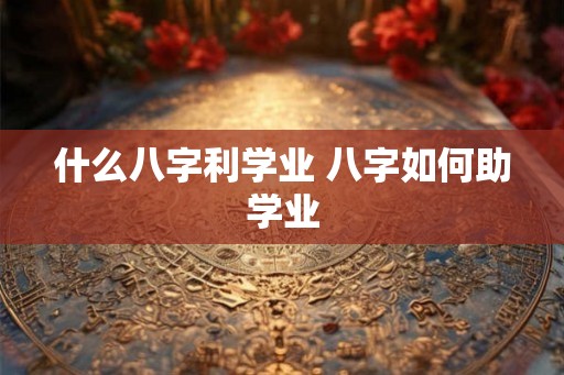 什么八字利学业 八字如何助学业 什么八字利学业 八字如何助学业