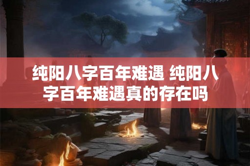 纯阳八字百年难遇 纯阳八字百年难遇真的存在吗