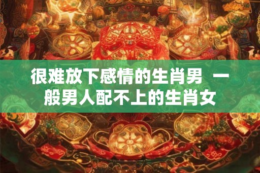 很难放下感情的生肖男  一般男人配不上的生肖女