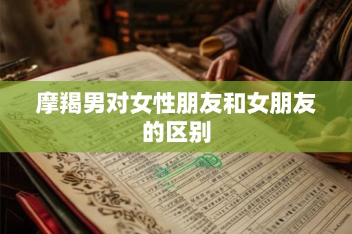 摩羯男对女性朋友和女朋友的区别