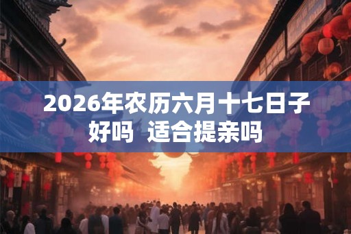 2026年农历六月十七日子好吗  适合提亲吗