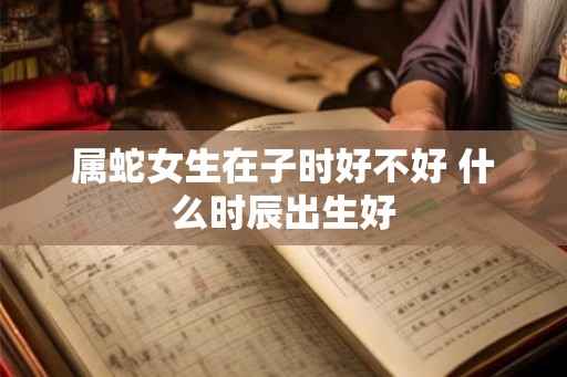 属蛇女生在子时好不好 什么时辰出生好