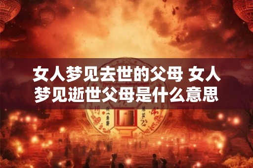 女人梦见去世的父母 女人梦见逝世父母是什么意思 女人梦见去世的父母 女人梦见逝世父母是什么意思