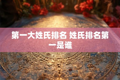第一大姓氏排名 姓氏排名第一是谁