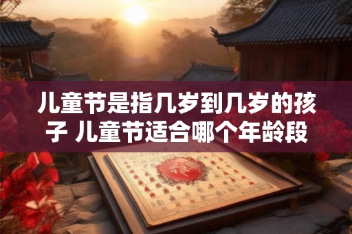 儿童节是指几岁到几岁的孩子 儿童节适合哪个年龄段