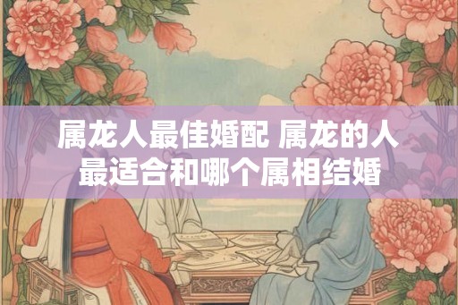 属龙人最佳婚配 属龙的人最适合和哪个属相结婚