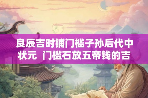 良辰吉时铺门槛子孙后代中状元 门槛石放五帝钱的吉言 良辰吉时铺门槛子孙后代中状元 门槛石放五帝钱的吉言