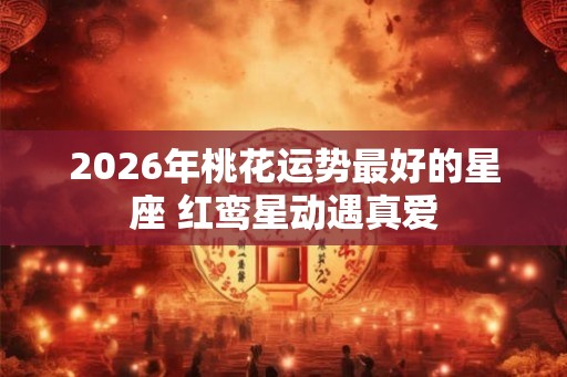 2026年桃花运势最好的星座 红鸾星动遇真爱