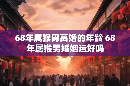 68年属猴男离婚的年龄 68年属猴男婚姻运好吗