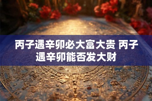 丙子遇辛卯必大富大贵 丙子遇辛卯能否发大财 丙子遇辛卯必大富大贵 丙子遇辛卯能否发大财