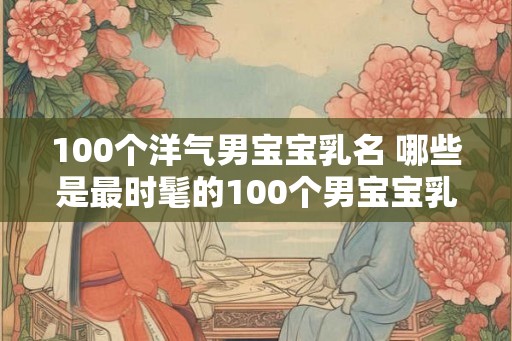 100个洋气男宝宝乳名 哪些是最时髦的100个男宝宝乳名