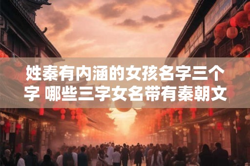姓秦有内涵的女孩名字三个字 哪些三字女名带有秦朝文化内涵 姓秦有内涵的女孩名字三个字 哪些三字女名带有秦朝文化内涵