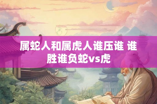 属蛇人和属虎人谁压谁 谁胜谁负蛇vs虎